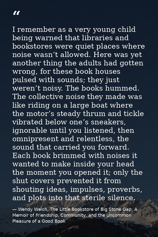 I remember as a very young child being warned that libraries and bookstores were quiet places where noise wasn’t allowed — Wendy Welch, The Little Bookstore of Big Stone Gap: A Memoir of Friendship, Community, and the Uncommon Pleasure of a Good Book