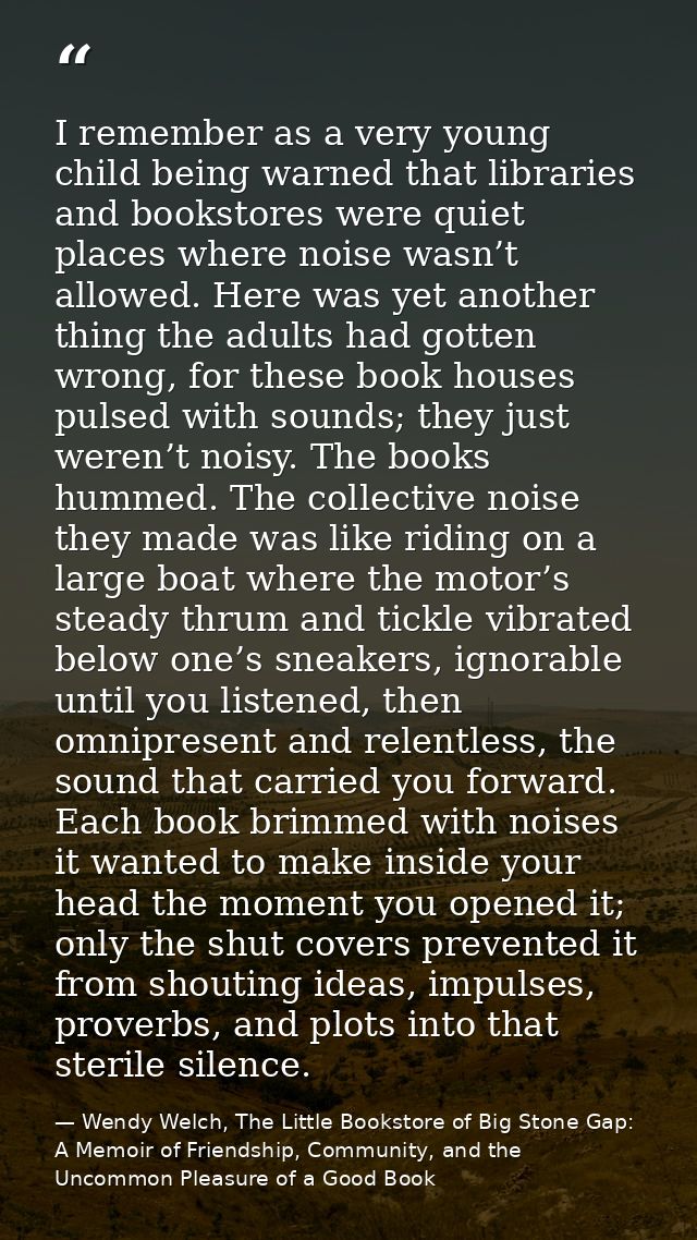 I remember as a very young child being warned that libraries and bookstores were quiet places where noise wasn’t allowed — Wendy Welch, The Little Bookstore of Big Stone Gap: A Memoir of Friendship, Community, and the Uncommon Pleasure of a Good Book