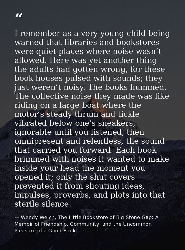 I remember as a very young child being warned that libraries and bookstores were quiet places where noise wasn’t allowed — Wendy Welch, The Little Bookstore of Big Stone Gap: A Memoir of Friendship, Community, and the Uncommon Pleasure of a Good Book