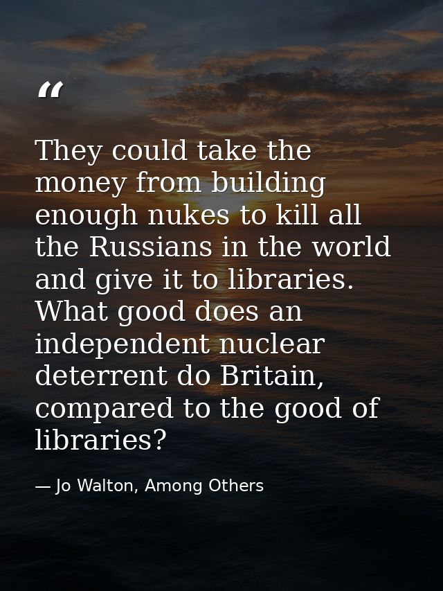 They could take the money from building enough nukes to kill all the Russians in the world and give it to libraries. Wha — Jo Walton, Among Others