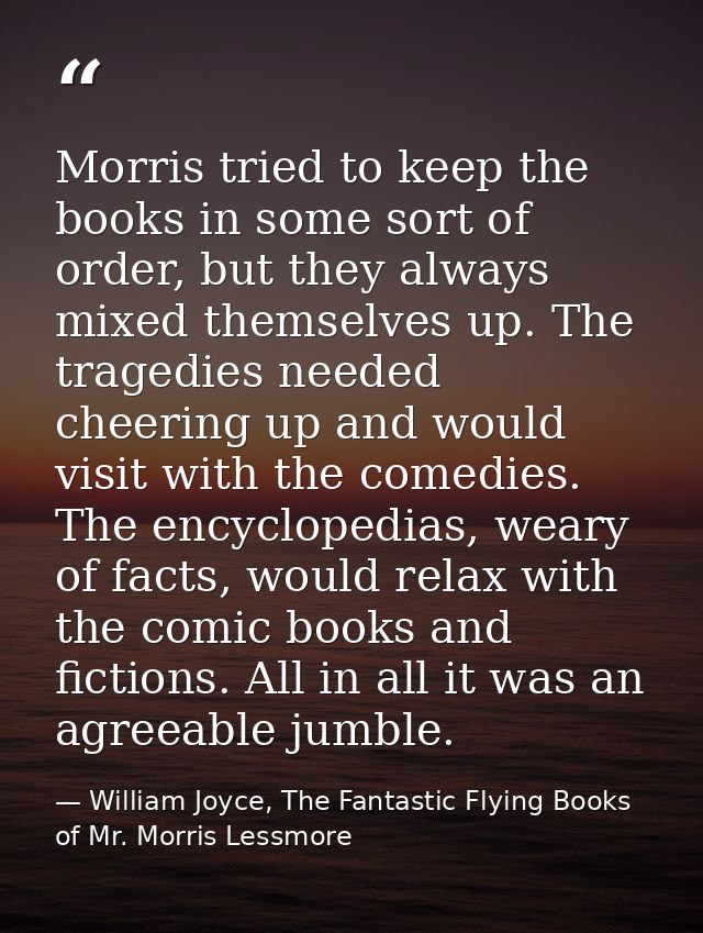 Morris tried to keep the books in some sort of order, but they always mixed themselves up. The tragedies needed cheering — William Joyce, The Fantastic Flying Books of Mr. Morris Lessmore