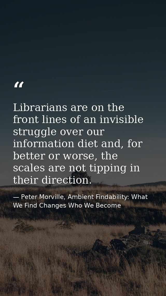 Librarians are on the front lines of an invisible struggle over our information diet and, for better or worse, the scale — Peter Morville, Ambient Findability: What We Find Changes Who We Become