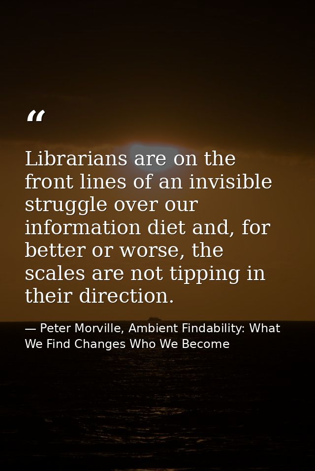 Librarians are on the front lines of an invisible struggle over our information diet and, for better or worse, the scale — Peter Morville, Ambient Findability: What We Find Changes Who We Become