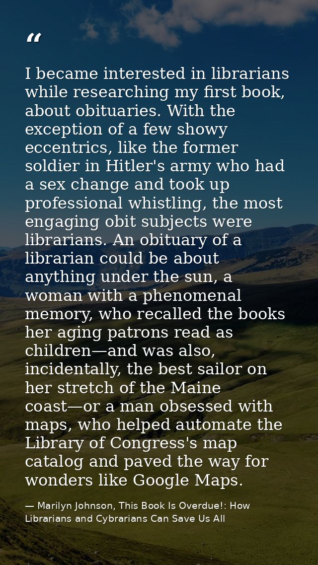I became interested in librarians while researching my first book, about obituaries. With the exception of a few showy e — Marilyn Johnson, This Book Is Overdue!: How Librarians and Cybrarians Can Save Us All