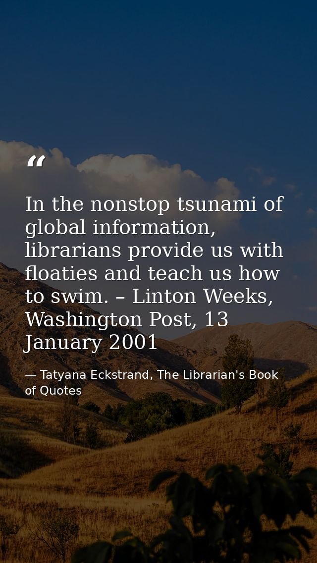 In the nonstop tsunami of global information, librarians provide us with floaties and teach us how to swim. – Linton Wee — Tatyana Eckstrand, The Librarian's Book of Quotes