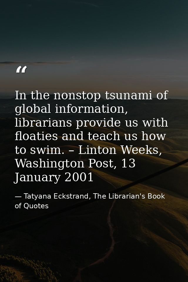 In the nonstop tsunami of global information, librarians provide us with floaties and teach us how to swim. – Linton Wee — Tatyana Eckstrand, The Librarian's Book of Quotes