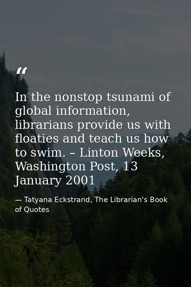 In the nonstop tsunami of global information, librarians provide us with floaties and teach us how to swim. – Linton Wee — Tatyana Eckstrand, The Librarian's Book of Quotes