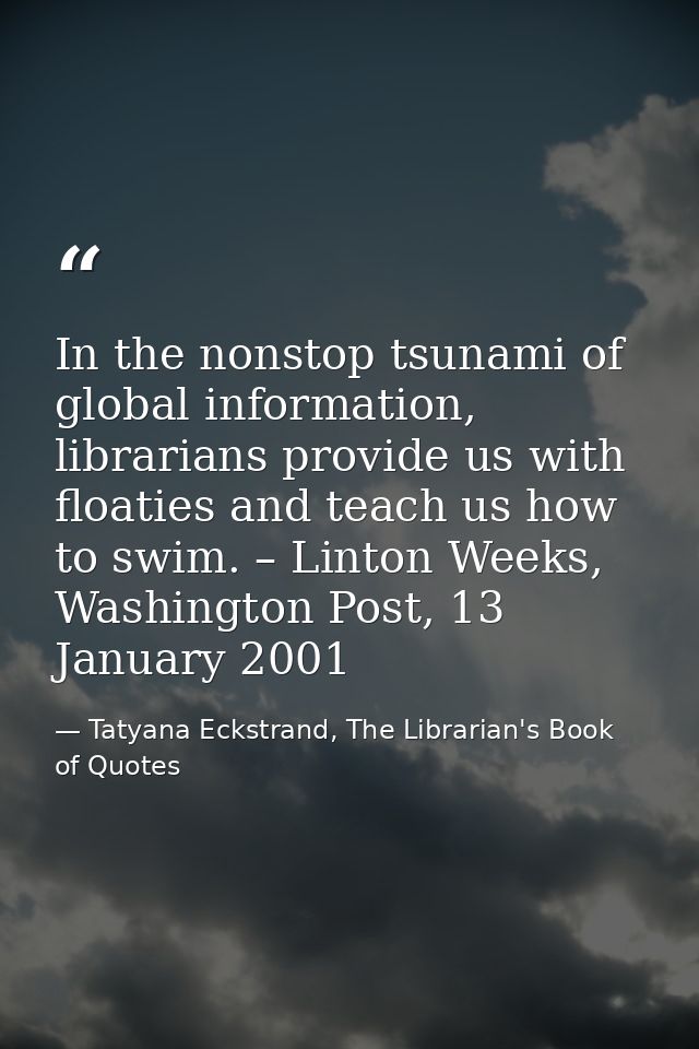 In the nonstop tsunami of global information, librarians provide us with floaties and teach us how to swim. – Linton Wee — Tatyana Eckstrand, The Librarian's Book of Quotes