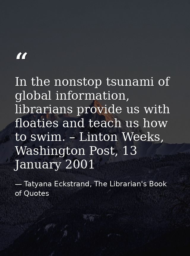 In the nonstop tsunami of global information, librarians provide us with floaties and teach us how to swim. – Linton Wee — Tatyana Eckstrand, The Librarian's Book of Quotes