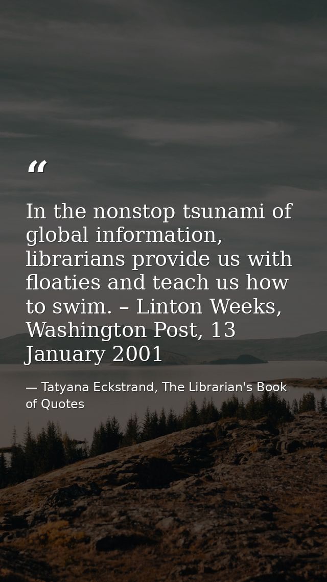 In the nonstop tsunami of global information, librarians provide us with floaties and teach us how to swim. – Linton Wee — Tatyana Eckstrand, The Librarian's Book of Quotes