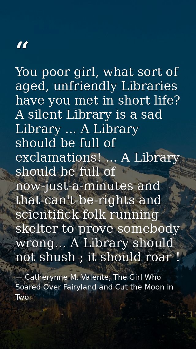 You poor girl, what sort of aged, unfriendly Libraries have you met in short life? A silent Library is a sad Library ... — Catherynne M. Valente, The Girl Who Soared Over Fairyland and Cut the Moon in Two