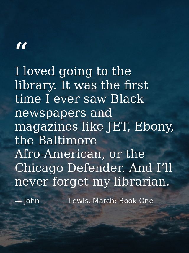 I loved going to the library. It was the first time I ever saw Black newspapers and magazines like JET, Ebony, the Balti — John             Lewis, March: Book One