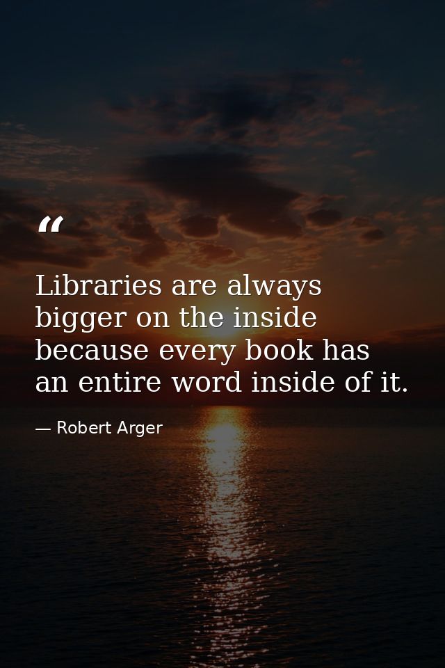 Libraries are always bigger on the inside because every book has an entire word inside of it. — Robert Arger