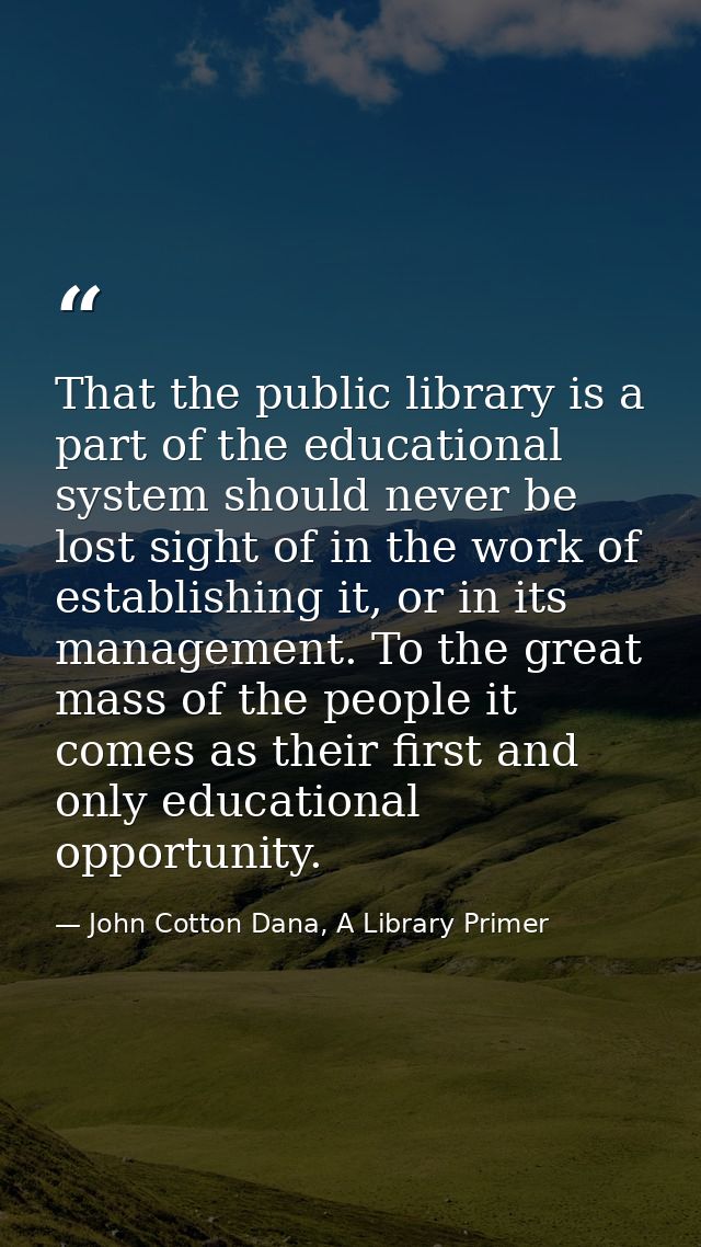 That the public library is a part of the educational system should never be lost sight of in the work of establishing it — John Cotton Dana, A Library Primer