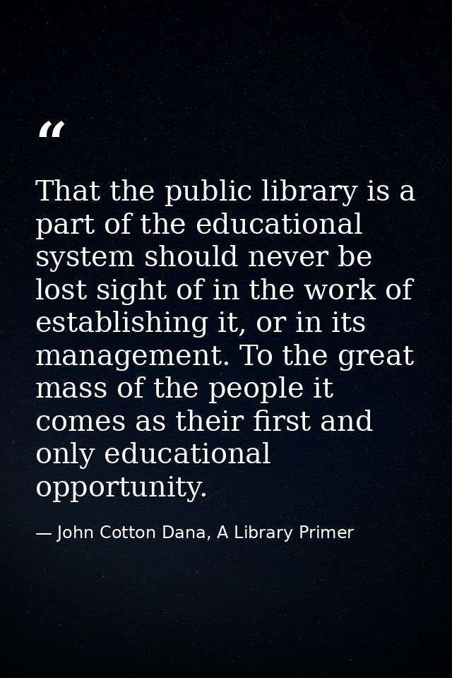 That the public library is a part of the educational system should never be lost sight of in the work of establishing it — John Cotton Dana, A Library Primer