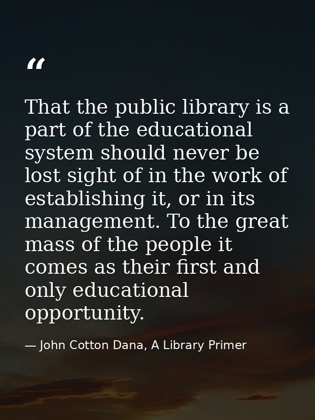 That the public library is a part of the educational system should never be lost sight of in the work of establishing it — John Cotton Dana, A Library Primer
