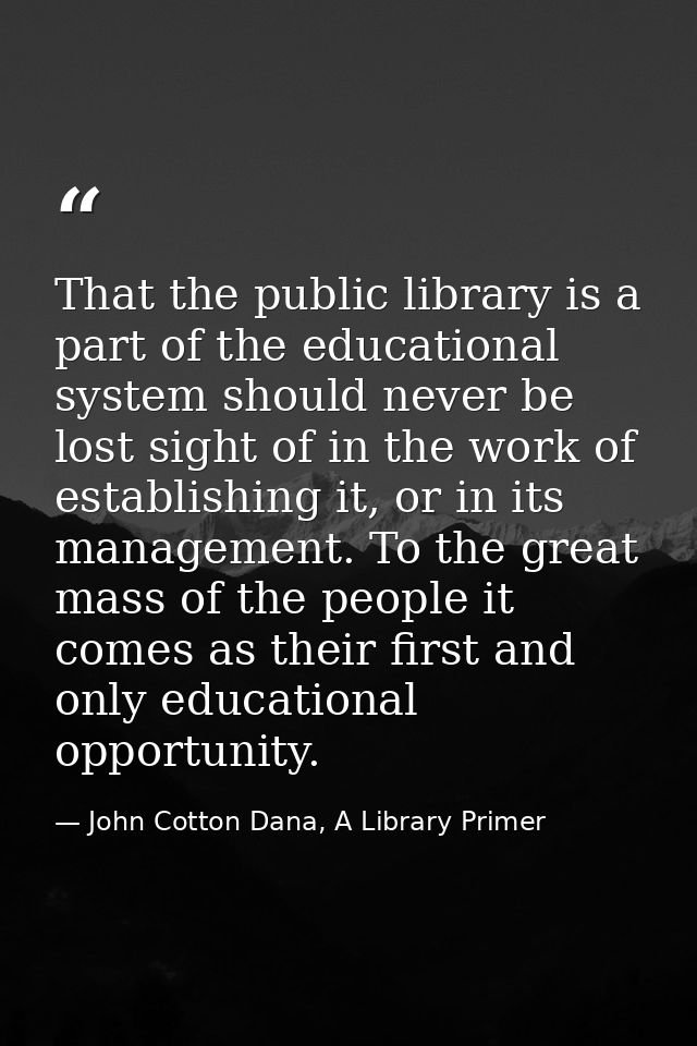 That the public library is a part of the educational system should never be lost sight of in the work of establishing it — John Cotton Dana, A Library Primer