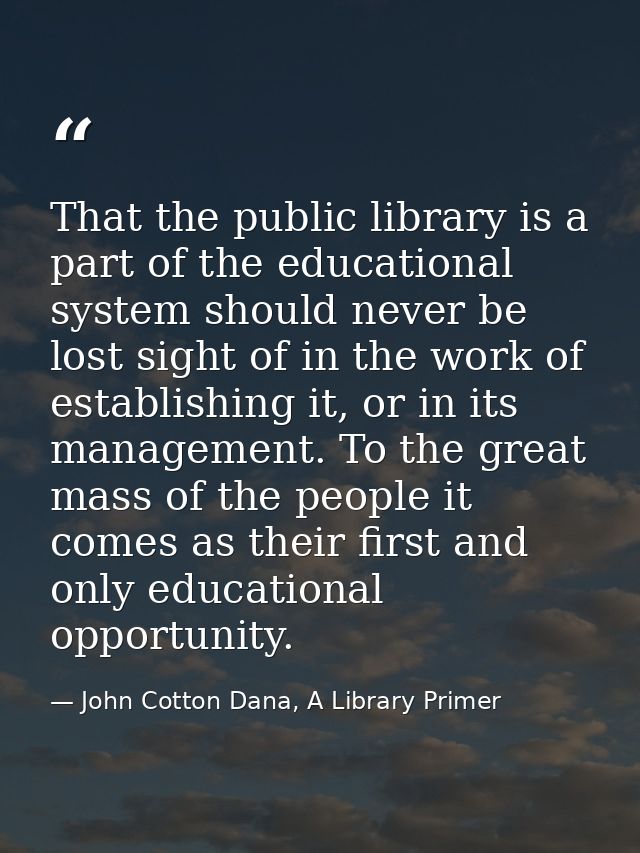That the public library is a part of the educational system should never be lost sight of in the work of establishing it — John Cotton Dana, A Library Primer