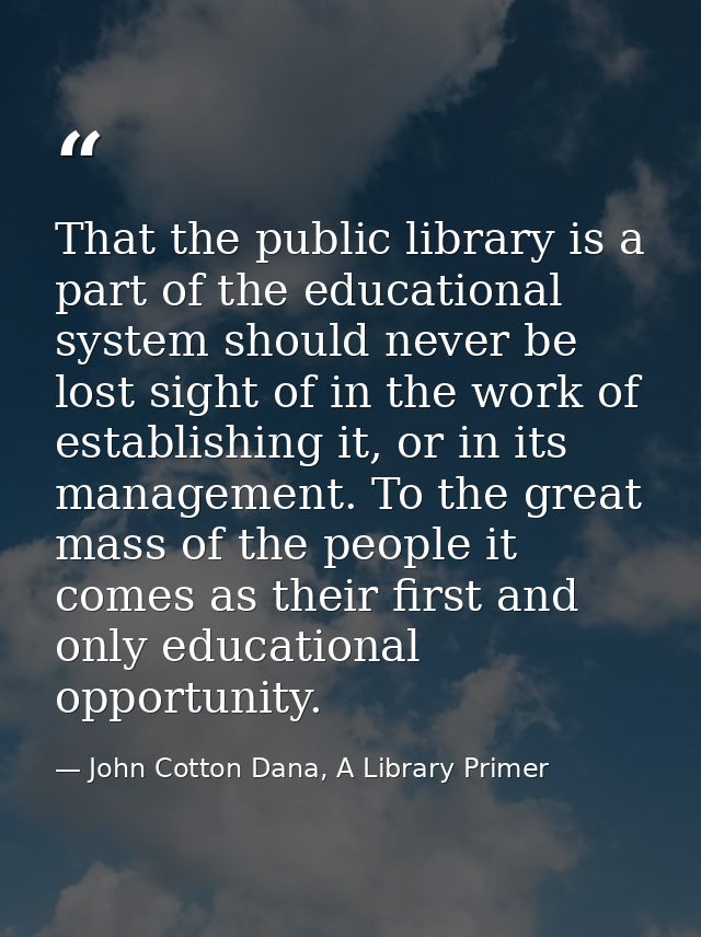 That the public library is a part of the educational system should never be lost sight of in the work of establishing it — John Cotton Dana, A Library Primer