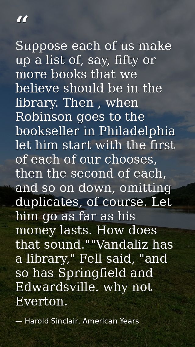 Suppose each of us make up a list of, say, fifty or more books that we believe should be in the library. Then , when Rob — Harold Sinclair, American Years