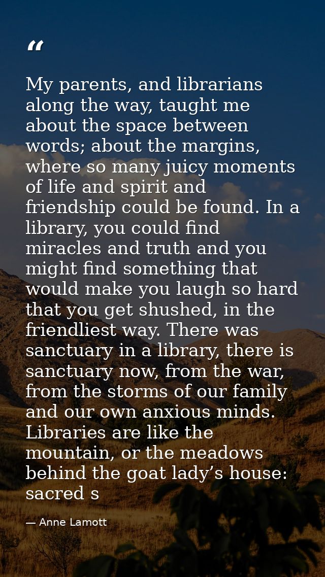 My parents, and librarians along the way, taught me about the space between words; about the margins, where so many juic — Anne Lamott
