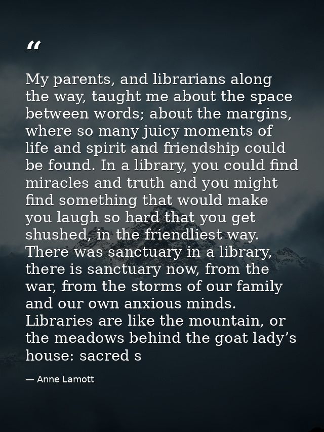 My parents, and librarians along the way, taught me about the space between words; about the margins, where so many juic — Anne Lamott