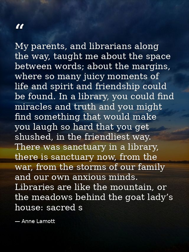 My parents, and librarians along the way, taught me about the space between words; about the margins, where so many juic — Anne Lamott