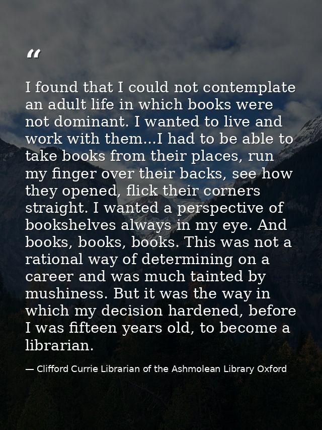 I found that I could not contemplate an adult life in which books were not dominant. I wanted to live and work with them — Clifford Currie Librarian of the Ashmolean Library Oxford