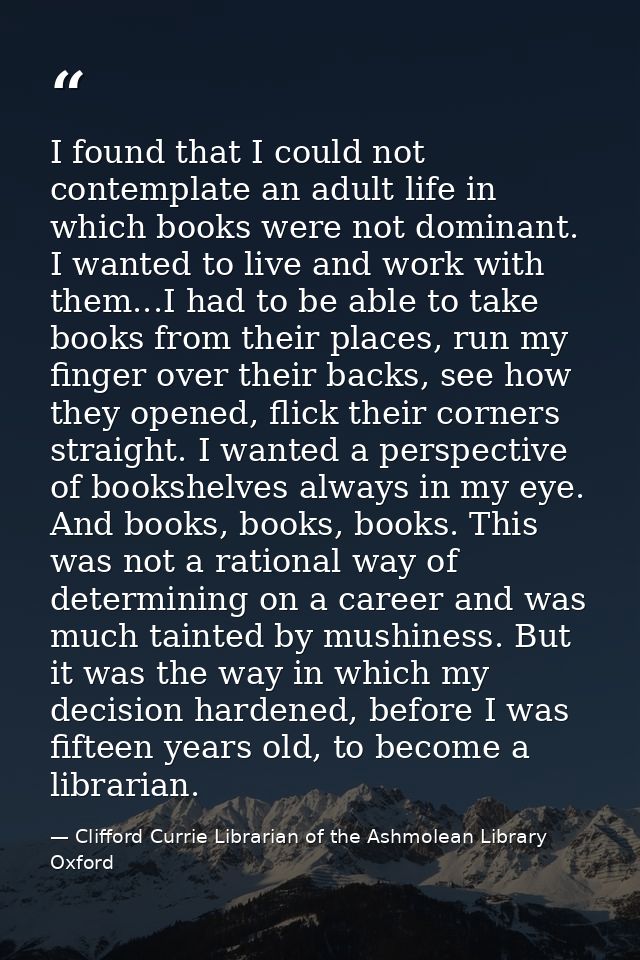 I found that I could not contemplate an adult life in which books were not dominant. I wanted to live and work with them — Clifford Currie Librarian of the Ashmolean Library Oxford
