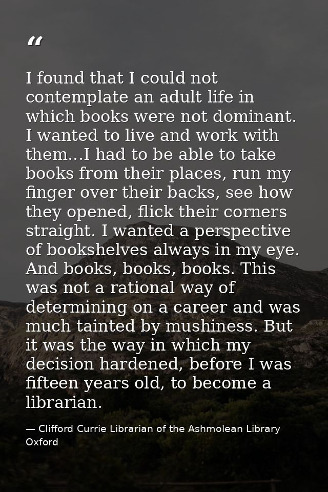I found that I could not contemplate an adult life in which books were not dominant. I wanted to live and work with them — Clifford Currie Librarian of the Ashmolean Library Oxford