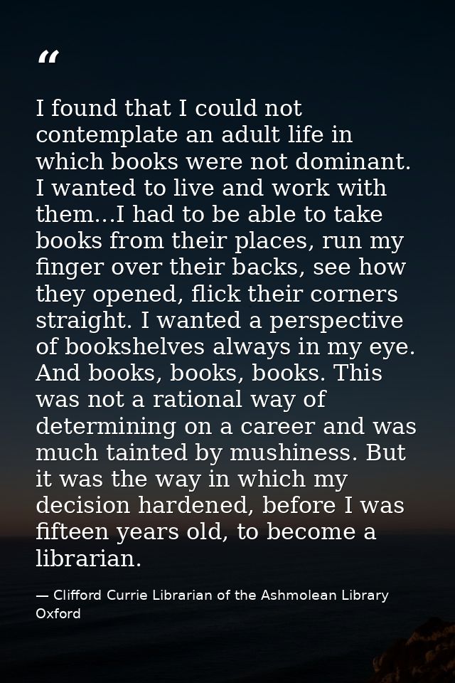 I found that I could not contemplate an adult life in which books were not dominant. I wanted to live and work with them — Clifford Currie Librarian of the Ashmolean Library Oxford