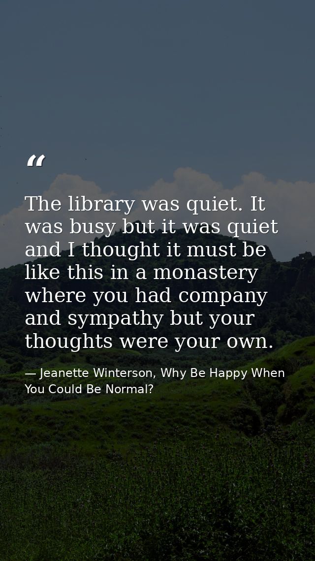 The library was quiet. It was busy but it was quiet and I thought it must be like this in a monastery where you had comp — Jeanette Winterson, Why Be Happy When You Could Be Normal?