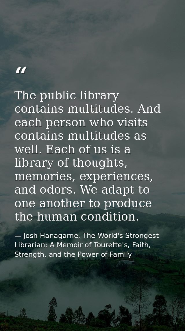 The public library contains multitudes. And each person who visits contains multitudes as well. Each of us is a library  — Josh Hanagarne, The World's Strongest Librarian: A Memoir of Tourette's, Faith, Strength, and the Power of Family