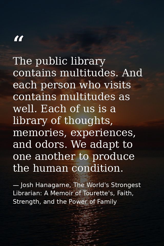 The public library contains multitudes. And each person who visits contains multitudes as well. Each of us is a library  — Josh Hanagarne, The World's Strongest Librarian: A Memoir of Tourette's, Faith, Strength, and the Power of Family