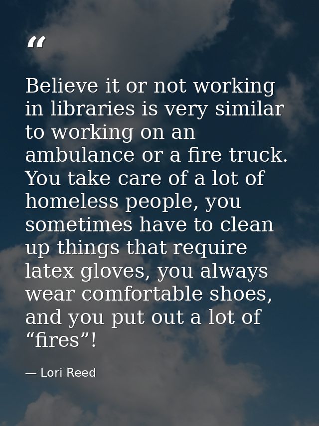Believe it or not working in libraries is very similar to working on an ambulance or a fire truck. You take care of a lo — Lori Reed