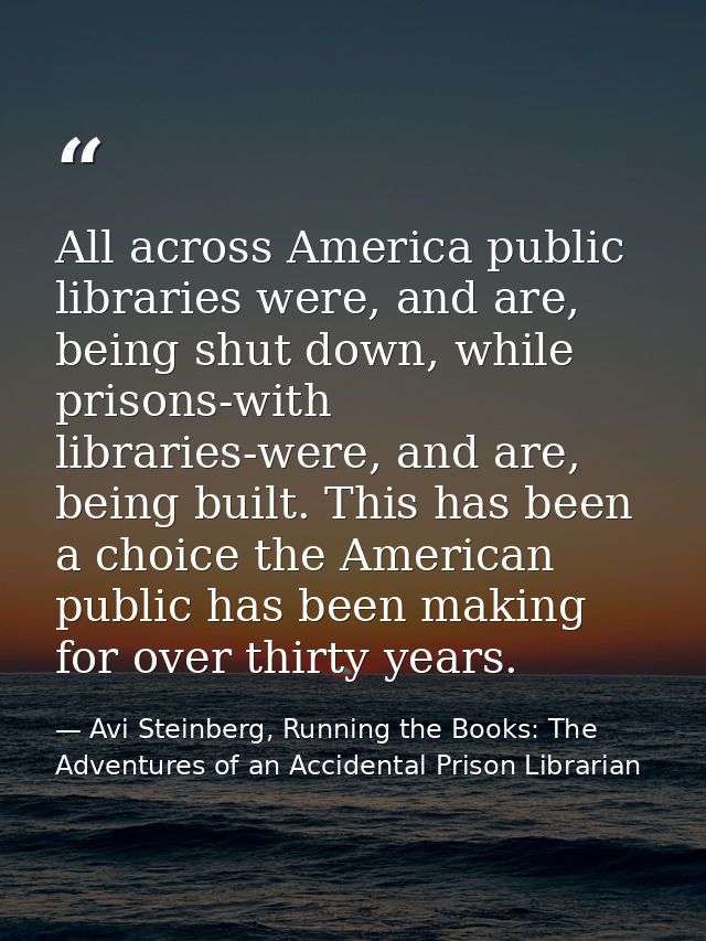 All across America public libraries were, and are, being shut down, while prisons-with libraries-were, and are, being bu — Avi Steinberg, Running the Books: The Adventures of an Accidental Prison Librarian