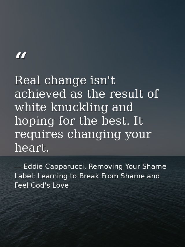 Real change isn't achieved as the result of white knuckling and hoping for the best. It requires changing your heart. — Eddie Capparucci, Removing Your Shame Label: Learning to Break From Shame and Feel God's Love