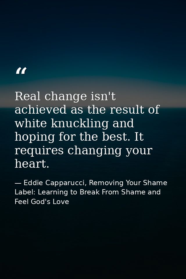 Real change isn't achieved as the result of white knuckling and hoping for the best. It requires changing your heart. — Eddie Capparucci, Removing Your Shame Label: Learning to Break From Shame and Feel God's Love