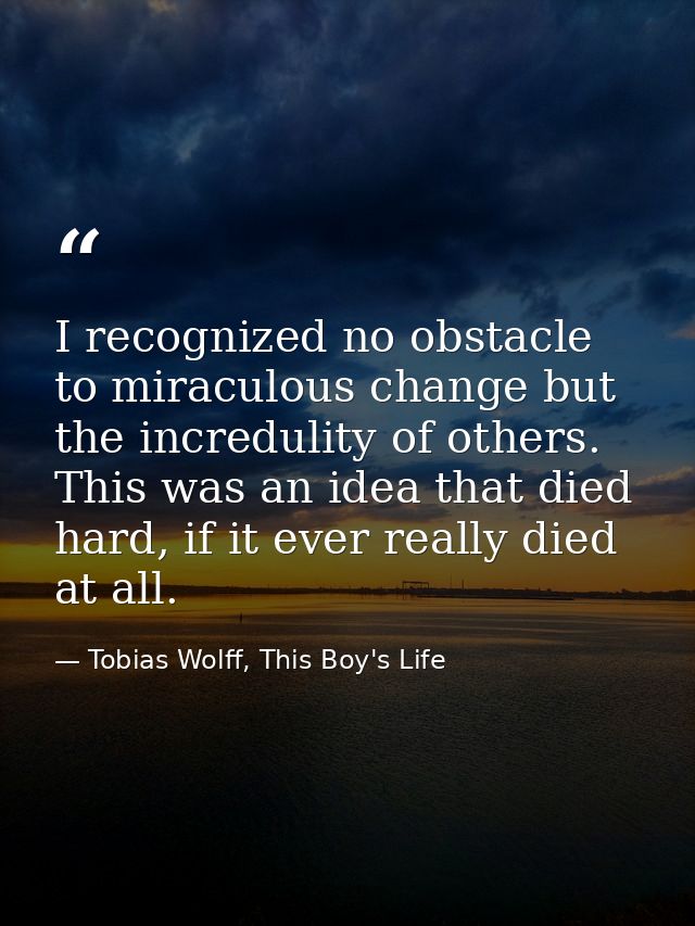I recognized no obstacle to miraculous change but the incredulity of others. This was an idea that died hard, if it ever — Tobias Wolff, This Boy's Life