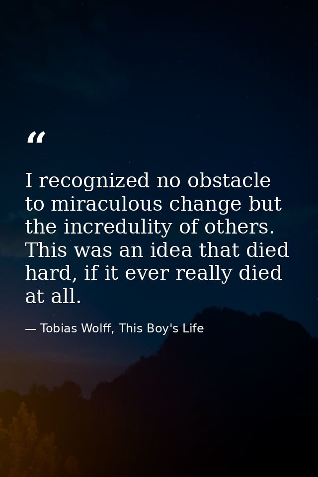 I recognized no obstacle to miraculous change but the incredulity of others. This was an idea that died hard, if it ever — Tobias Wolff, This Boy's Life