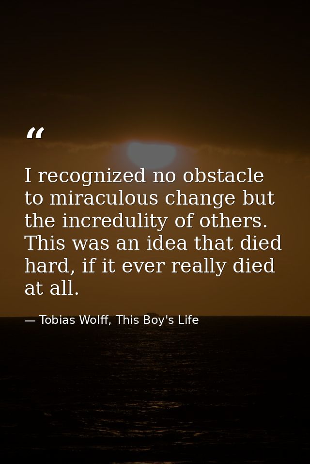 I recognized no obstacle to miraculous change but the incredulity of others. This was an idea that died hard, if it ever — Tobias Wolff, This Boy's Life