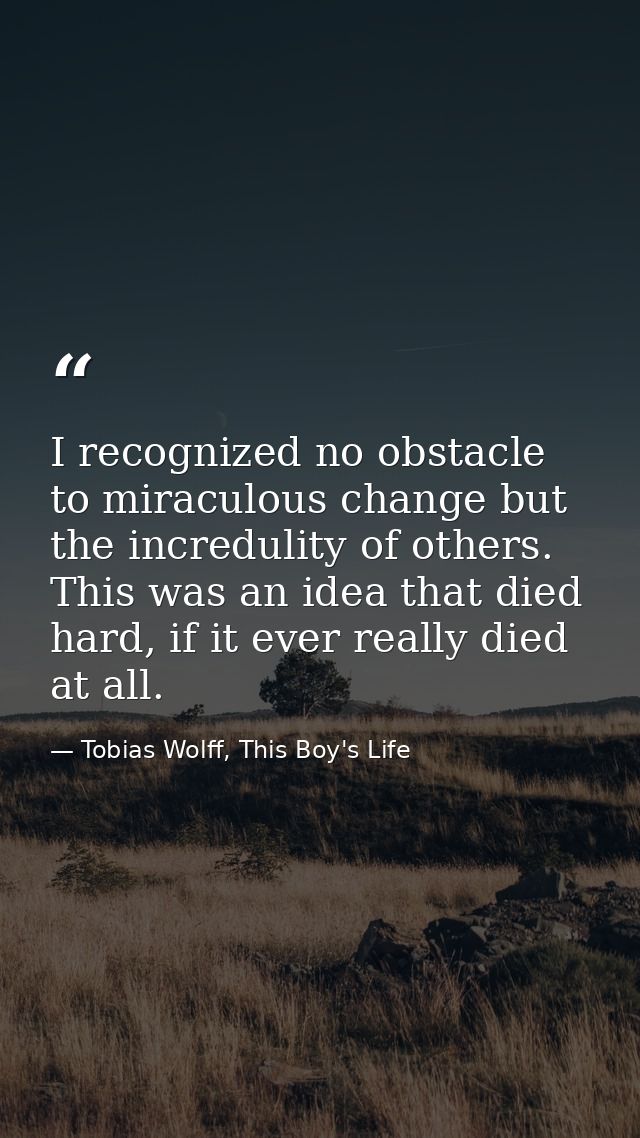 I recognized no obstacle to miraculous change but the incredulity of others. This was an idea that died hard, if it ever — Tobias Wolff, This Boy's Life