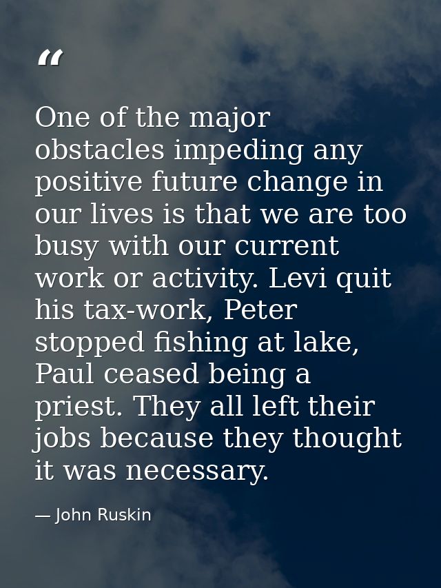 One of the major obstacles impeding any positive future change in our lives is that we are too busy with our current wor — John Ruskin