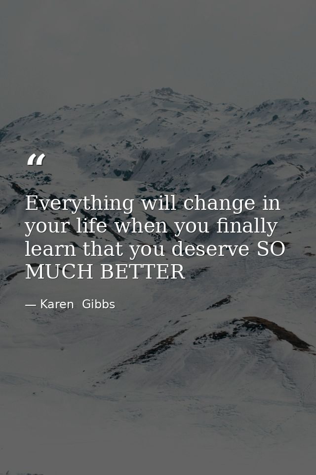 Everything will change in your life when you finally learn that you deserve SO MUCH BETTER — Karen  Gibbs