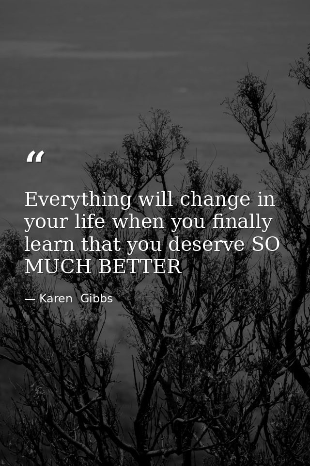 Everything will change in your life when you finally learn that you deserve SO MUCH BETTER — Karen  Gibbs