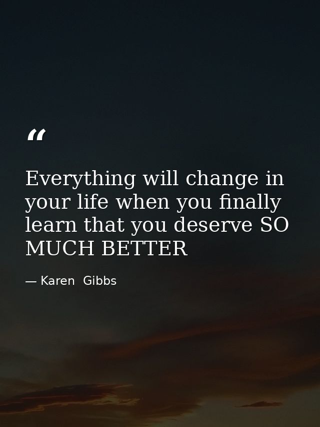 Everything will change in your life when you finally learn that you deserve SO MUCH BETTER — Karen  Gibbs