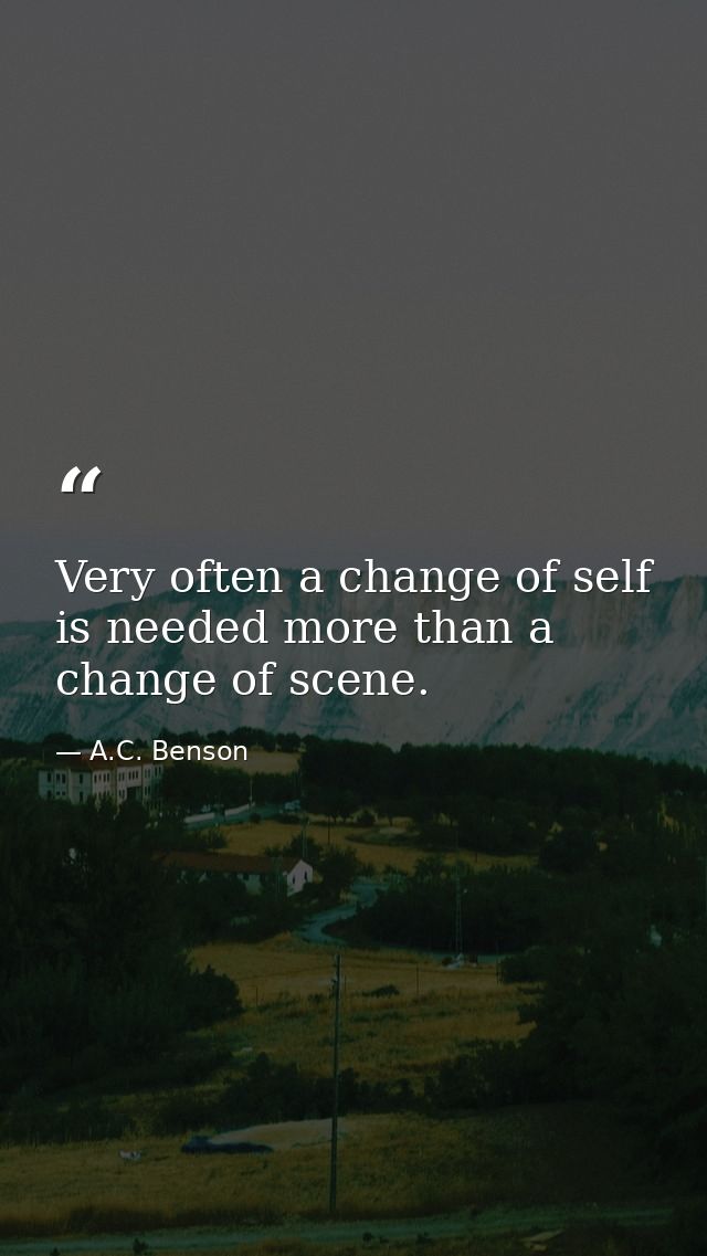 Very often a change of self is needed more than a change of scene. — A.C. Benson