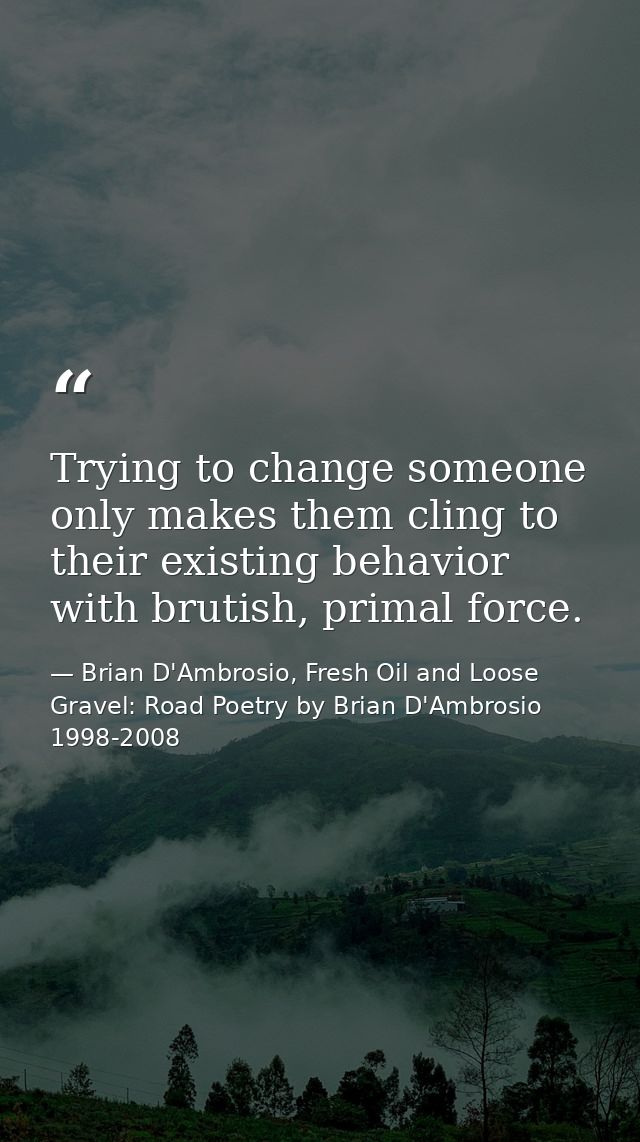 Trying to change someone only makes them cling to their existing behavior with brutish, primal force. — Brian D'Ambrosio, Fresh Oil and Loose Gravel: Road Poetry by Brian D'Ambrosio 1998-2008