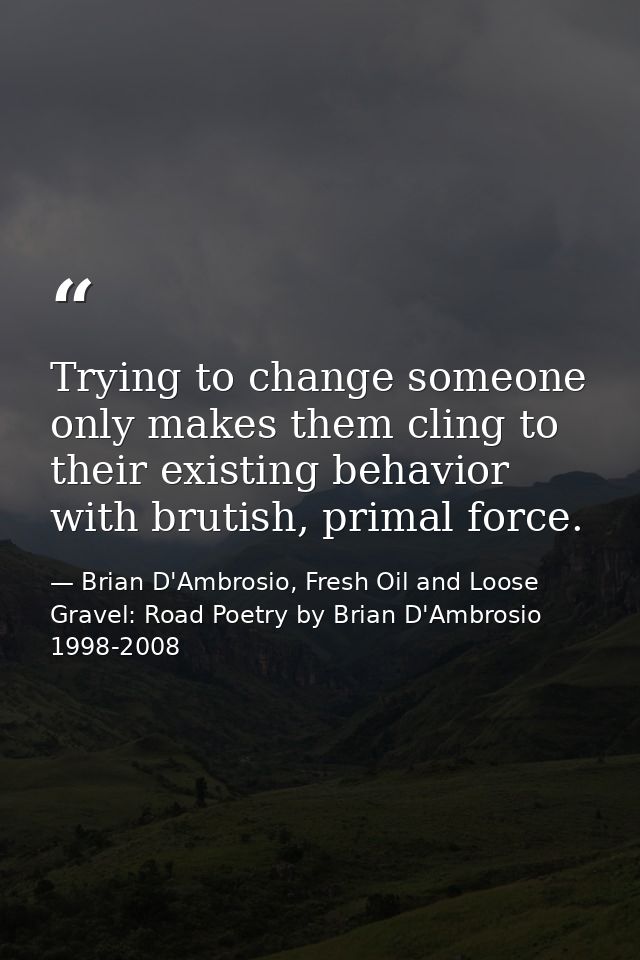 Trying to change someone only makes them cling to their existing behavior with brutish, primal force. — Brian D'Ambrosio, Fresh Oil and Loose Gravel: Road Poetry by Brian D'Ambrosio 1998-2008