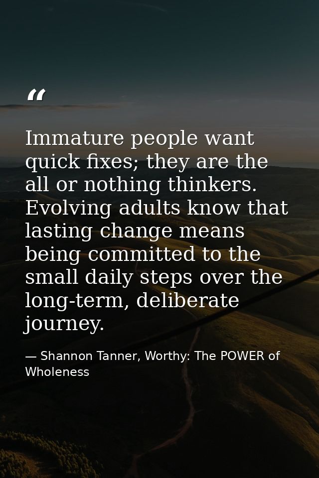 Immature people want quick fixes; they are the all or nothing thinkers. Evolving adults know that lasting change means b — Shannon Tanner, Worthy: The POWER of Wholeness